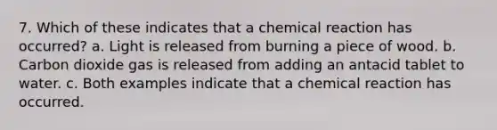 7. Which of these indicates that a chemical reaction has occurred? a. Light is released from burning a piece of wood. b. Carbon dioxide gas is released from adding an antacid tablet to water. c. Both examples indicate that a chemical reaction has occurred.