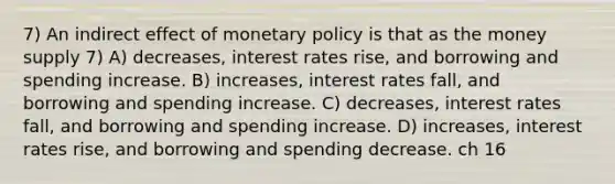 7) An indirect effect of monetary policy is that as the money supply 7) A) decreases, interest rates rise, and borrowing and spending increase. B) increases, interest rates fall, and borrowing and spending increase. C) decreases, interest rates fall, and borrowing and spending increase. D) increases, interest rates rise, and borrowing and spending decrease. ch 16