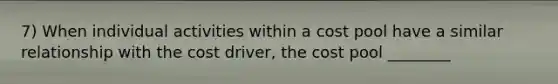 7) When individual activities within a cost pool have a similar relationship with the cost driver, the cost pool ________