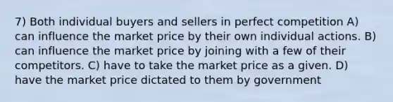 7) Both individual buyers and sellers in perfect competition A) can influence the market price by their own individual actions. B) can influence the market price by joining with a few of their competitors. C) have to take the market price as a given. D) have the market price dictated to them by government