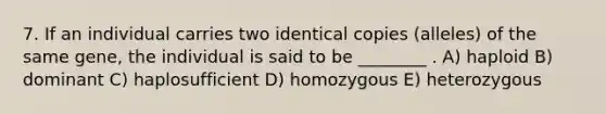 7. If an individual carries two identical copies (alleles) of the same gene, the individual is said to be ________ . A) haploid B) dominant C) haplosufficient D) homozygous E) heterozygous