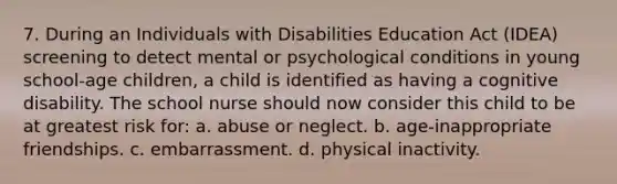 7. During an Individuals with Disabilities Education Act (IDEA) screening to detect mental or psychological conditions in young school-age children, a child is identified as having a cognitive disability. The school nurse should now consider this child to be at greatest risk for: a. abuse or neglect. b. age-inappropriate friendships. c. embarrassment. d. physical inactivity.