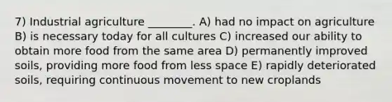 7) Industrial agriculture ________. A) had no impact on agriculture B) is necessary today for all cultures C) increased our ability to obtain more food from the same area D) permanently improved soils, providing more food from less space E) rapidly deteriorated soils, requiring continuous movement to new croplands