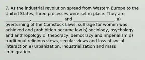 7. As the industrial revolution spread from Western Europe to the United States, three processes were set in place. They are ____________, _______________ and ____________________. a) overturning of the Comstock Laws, suffrage for women was achieved and prohibition became law b) sociology, psychology and anthropology c) theocracy, democracy and imperialism d) traditional religious views, secular views and loss of social interaction e) urbanization, industrialization and mass immigration