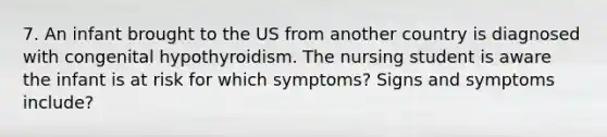 7. An infant brought to the US from another country is diagnosed with congenital hypothyroidism. The nursing student is aware the infant is at risk for which symptoms? Signs and symptoms include?