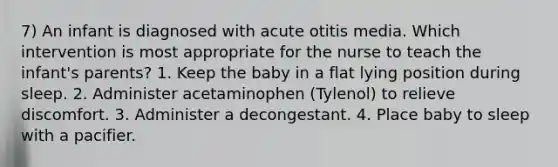 7) An infant is diagnosed with acute otitis media. Which intervention is most appropriate for the nurse to teach the infant's parents? 1. Keep the baby in a flat lying position during sleep. 2. Administer acetaminophen (Tylenol) to relieve discomfort. 3. Administer a decongestant. 4. Place baby to sleep with a pacifier.