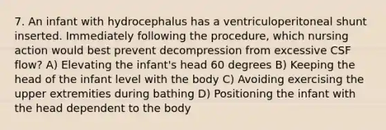 7. An infant with hydrocephalus has a ventriculoperitoneal shunt inserted. Immediately following the procedure, which nursing action would best prevent decompression from excessive CSF flow? A) Elevating the infant's head 60 degrees B) Keeping the head of the infant level with the body C) Avoiding exercising the upper extremities during bathing D) Positioning the infant with the head dependent to the body