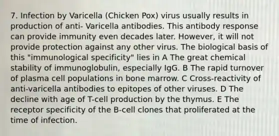 7. Infection by Varicella (Chicken Pox) virus usually results in production of anti- Varicella antibodies. This antibody response can provide immunity even decades later. However, it will not provide protection against any other virus. The biological basis of this "immunological specificity" lies in A The great chemical stability of immunoglobulin, especially IgG. B The rapid turnover of plasma cell populations in bone marrow. C Cross-reactivity of anti-varicella antibodies to epitopes of other viruses. D The decline with age of T-cell production by the thymus. E The receptor specificity of the B-cell clones that proliferated at the time of infection.