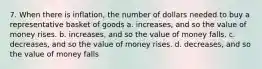 7. When there is inflation, the number of dollars needed to buy a representative basket of goods a. increases, and so the value of money rises. b. increases, and so the value of money falls. c. decreases, and so the value of money rises. d. decreases, and so the value of money falls