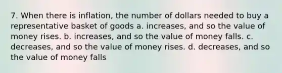 7. When there is inflation, the number of dollars needed to buy a representative basket of goods a. increases, and so the value of money rises. b. increases, and so the value of money falls. c. decreases, and so the value of money rises. d. decreases, and so the value of money falls