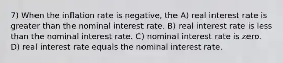 7) When the inflation rate is negative, the A) real interest rate is <a href='https://www.questionai.com/knowledge/ktgHnBD4o3-greater-than' class='anchor-knowledge'>greater than</a> the nominal interest rate. B) real interest rate is <a href='https://www.questionai.com/knowledge/k7BtlYpAMX-less-than' class='anchor-knowledge'>less than</a> the nominal interest rate. C) nominal interest rate is zero. D) real interest rate equals the nominal interest rate.