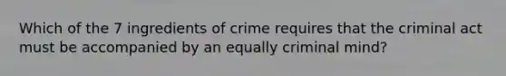 Which of the 7 ingredients of crime requires that the criminal act must be accompanied by an equally criminal mind?