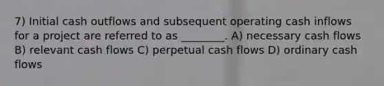 7) Initial cash outflows and subsequent operating cash inflows for a project are referred to as ________. A) necessary cash flows B) relevant cash flows C) perpetual cash flows D) ordinary cash flows