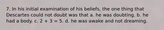 7. In his initial examination of his beliefs, the one thing that Descartes could not doubt was that a. he was doubting. b. he had a body. c. 2 + 3 = 5. d. he was awake and not dreaming.