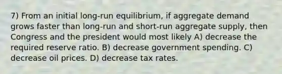 7) From an initial long-run equilibrium, if aggregate demand grows faster than long-run and short-run aggregate supply, then Congress and the president would most likely A) decrease the required reserve ratio. B) decrease government spending. C) decrease oil prices. D) decrease tax rates.