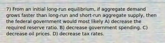 7) From an initial long-run equilibrium, if aggregate demand grows faster than long-run and short-run aggregate supply, then the federal government would most likely A) decrease the required reserve ratio. B) decrease government spending. C) decrease oil prices. D) decrease tax rates.