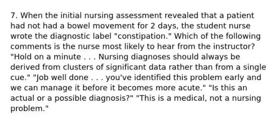 7. When the initial nursing assessment revealed that a patient had not had a bowel movement for 2 days, the student nurse wrote the diagnostic label "constipation." Which of the following comments is the nurse most likely to hear from the instructor? "Hold on a minute . . . Nursing diagnoses should always be derived from clusters of significant data rather than from a single cue." "Job well done . . . you've identified this problem early and we can manage it before it becomes more acute." "Is this an actual or a possible diagnosis?" "This is a medical, not a nursing problem."