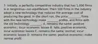 7- Initially, a perfectly competitive industry that has​ 1,000 firms is in longminus−run equilibrium. Then 100 firms in the industry adopt a new technology that reduces the average cost of producing the good. In the short​ run, the price​ ________, firms with the new technology make​ ________ profits, and firms with the old technology​ ________. A. remains the​ same; positive​ economic; incur economic losses B. ​falls; positive​ economic; incur economic losses C. remains the​ same; normal; incur economic losses D. remains the​ same; positive​ economic; make normal profit