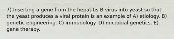 7) Inserting a gene from the hepatitis B virus into yeast so that the yeast produces a viral protein is an example of A) etiology. B) genetic engineering. C) immunology. D) microbial genetics. E) gene therapy.