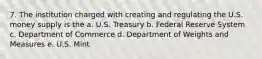 7. The institution charged with creating and regulating the U.S. money supply is the a. U.S. Treasury b. Federal Reserve System c. Department of Commerce d. Department of Weights and Measures e. U.S. Mint