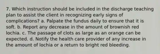 7. Which instruction should be included in the discharge teaching plan to assist the client in recognizing early signs of complications? a. Palpate the fundus daily to ensure that it is soft. b. Report any decrease in the amount of brownish red lochia. c. The passage of clots as large as an orange can be expected. d. Notify the health care provider of any increase in the amount of lochia or a return to bright red bleeding.