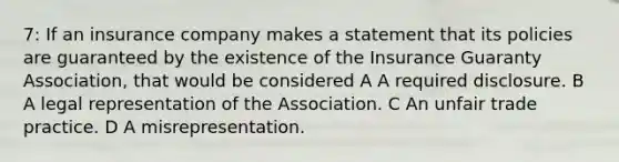 7: If an insurance company makes a statement that its policies are guaranteed by the existence of the Insurance Guaranty Association, that would be considered A A required disclosure. B A legal representation of the Association. C An unfair trade practice. D A misrepresentation.