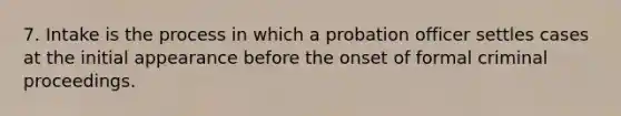 7. Intake is the process in which a probation officer settles cases at the initial appearance before the onset of formal criminal proceedings.