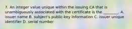 7. An integer value unique within the issuing CA that is unambiguously associated with the certificate is the ________. A. issuer name B. subject's public-key information C. issuer unique identifier D. serial number