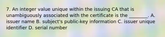 7. An integer value unique within the issuing CA that is unambiguously associated with the certificate is the ________. A. issuer name B. subject's public-key information C. issuer unique identifier D. serial number