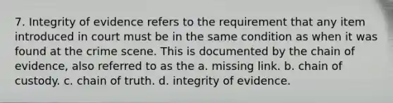 7. Integrity of evidence refers to the requirement that any item introduced in court must be in the same condition as when it was found at the crime scene. This is documented by the chain of evidence, also referred to as the a. missing link. b. chain of custody. c. chain of truth. d. integrity of evidence.