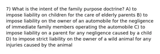 7) What is the intent of the family purpose doctrine? A) to impose liability on children for the care of elderly parents B) to impose liability on the owner of an automobile for the negligence of immediate family members operating the automobile C) to impose liability on a parent for any negligence caused by a child D) to impose strict liability on the owner of a wild animal for any injuries caused by the animal