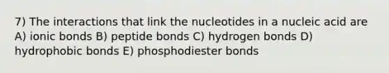 7) The interactions that link the nucleotides in a nucleic acid are A) ionic bonds B) peptide bonds C) hydrogen bonds D) hydrophobic bonds E) phosphodiester bonds