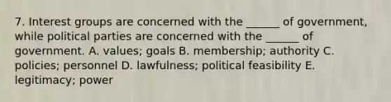 7. Interest groups are concerned with the ______ of government, while political parties are concerned with the ______ of government. A. values; goals B. membership; authority C. policies; personnel D. lawfulness; political feasibility E. legitimacy; power