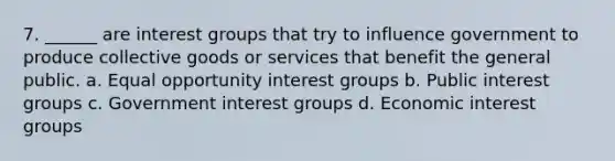 7. ______ are interest groups that try to influence government to produce collective goods or services that benefit the general public. a. Equal opportunity interest groups b. Public interest groups c. Government interest groups d. Economic interest groups