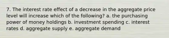 7. The interest rate effect of a decrease in the aggregate price level will increase which of the following? a. the purchasing power of money holdings b. investment spending c. interest rates d. aggregate supply e. aggregate demand