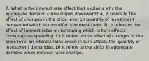 7. What is the interest rate effect that explains why the aggregate demand curve slopes downward? A) It refers to the effect of changes in the price level on quantity of investment demanded which in turn affects interest rates. B) It refers to the effect of interest rates on borrowing which in turn affects consumption spending. C) It refers to the effect of changes in the price level on interest rates which in turn affects the quantity of investment demanded. D) It refers to the shifts in aggregate demand when interest rates change.