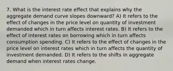 7. What is the interest rate effect that explains why the aggregate demand curve slopes downward? A) It refers to the effect of changes in the price level on quantity of investment demanded which in turn affects interest rates. B) It refers to the effect of interest rates on borrowing which in turn affects consumption spending. C) It refers to the effect of changes in the price level on interest rates which in turn affects the quantity of investment demanded. D) It refers to the shifts in aggregate demand when interest rates change.