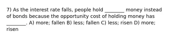 7) As the interest rate falls, people hold ________ money instead of bonds because the opportunity cost of holding money has ________. A) more; fallen B) less; fallen C) less; risen D) more; risen