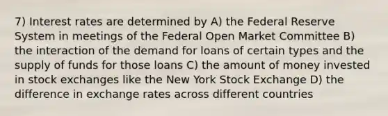 7) Interest rates are determined by A) the Federal Reserve System in meetings of the Federal Open Market Committee B) the interaction of the demand for loans of certain types and the supply of funds for those loans C) the amount of money invested in stock exchanges like the New York Stock Exchange D) the difference in exchange rates across different countries