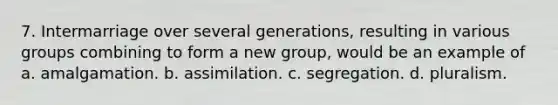 7. Intermarriage over several generations, resulting in various groups combining to form a new group, would be an example of a. amalgamation. b. assimilation. c. segregation. d. pluralism.