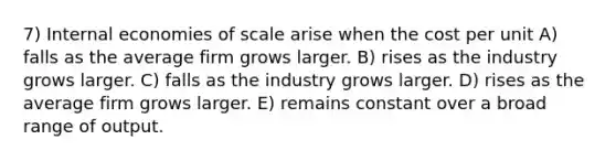 7) Internal economies of scale arise when the cost per unit A) falls as the average firm grows larger. B) rises as the industry grows larger. C) falls as the industry grows larger. D) rises as the average firm grows larger. E) remains constant over a broad range of output.