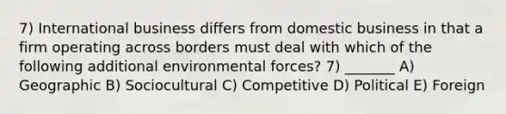 7) International business differs from domestic business in that a firm operating across borders must deal with which of the following additional environmental forces? 7) _______ A) Geographic B) Sociocultural C) Competitive D) Political E) Foreign