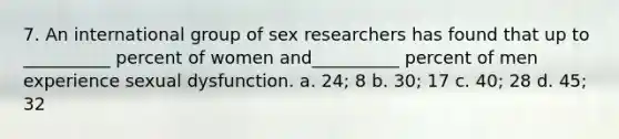 7. An international group of sex researchers has found that up to __________ percent of women and__________ percent of men experience sexual dysfunction. a. 24; 8 b. 30; 17 c. 40; 28 d. 45; 32