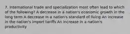 7. International trade and specialization most often lead to which of the following? A decrease in a nation's economic growth in the long term A decrease in a nation's standard of living An increase in the nation's import tariffs An increase in a nation's productivity