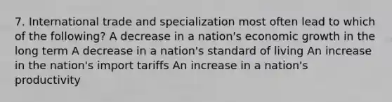 7. International trade and specialization most often lead to which of the following? A decrease in a nation's economic growth in the long term A decrease in a nation's standard of living An increase in the nation's import tariffs An increase in a nation's productivity