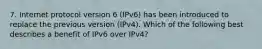 7. Internet protocol version 6 (IPv6) has been introduced to replace the previous version (IPv4). Which of the following best describes a benefit of IPv6 over IPv4?