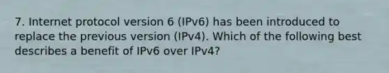 7. Internet protocol version 6 (IPv6) has been introduced to replace the previous version (IPv4). Which of the following best describes a benefit of IPv6 over IPv4?