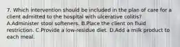 7. Which intervention should be included in the plan of care for a client admitted to the hospital with ulcerative colitis? A.Administer stool softeners. B.Place the client on fluid restriction. C.Provide a low-residue diet. D.Add a milk product to each meal.