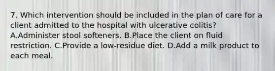 7. Which intervention should be included in the plan of care for a client admitted to the hospital with ulcerative colitis? A.Administer stool softeners. B.Place the client on fluid restriction. C.Provide a low-residue diet. D.Add a milk product to each meal.