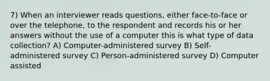 7) When an interviewer reads questions, either face-to-face or over the telephone, to the respondent and records his or her answers without the use of a computer this is what type of data collection? A) Computer-administered survey B) Self-administered survey C) Person-administered survey D) Computer assisted